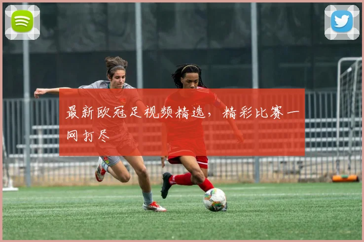 最新欧冠足视频精选，精彩比赛一网打尽