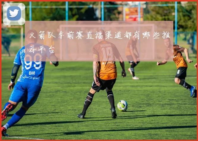 火箭队季前赛直播渠道都有哪些推荐平台