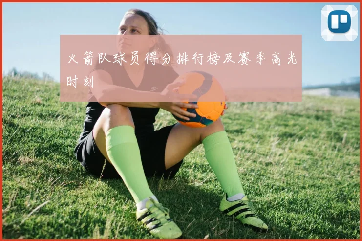 火箭队球员得分排行榜及赛季高光时刻