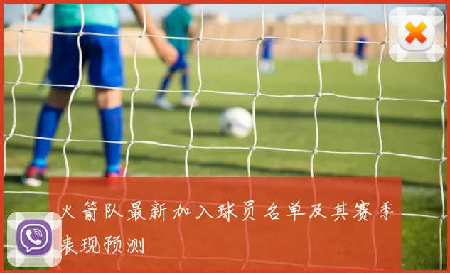 火箭队最新加入球员名单及其赛季表现预测